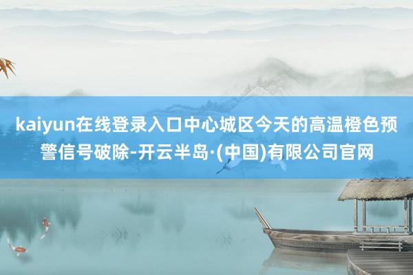 kaiyun在线登录入口中心城区今天的高温橙色预警信号破除-开云半岛·(中国)有限公司官网