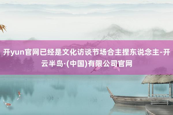 开yun官网已经是文化访谈节场合主捏东说念主-开云半岛·(中国)有限公司官网