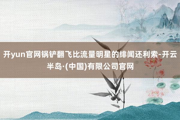 开yun官网锅铲翻飞比流量明星的绯闻还利索-开云半岛·(中国)有限公司官网