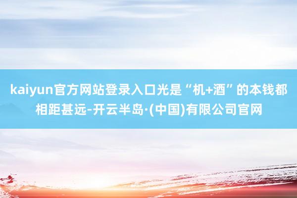 kaiyun官方网站登录入口光是“机+酒”的本钱都相距甚远-开云半岛·(中国)有限公司官网
