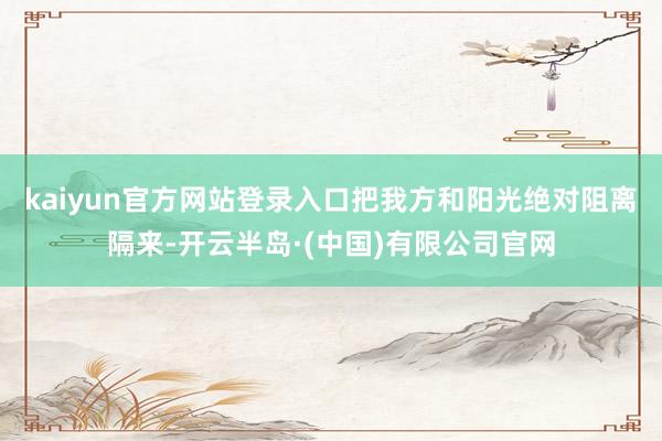 kaiyun官方网站登录入口把我方和阳光绝对阻离隔来-开云半岛·(中国)有限公司官网