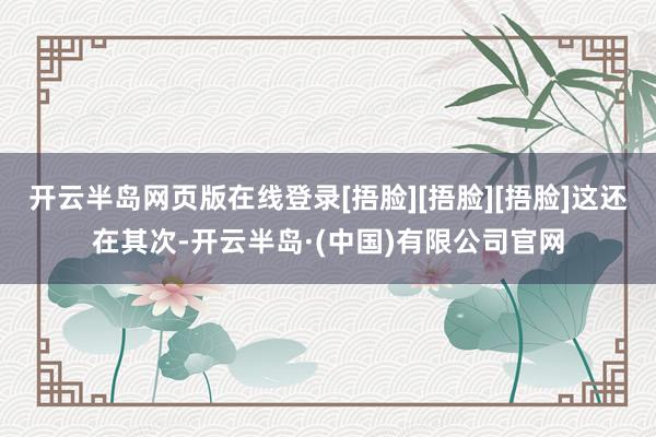 开云半岛网页版在线登录[捂脸][捂脸][捂脸]这还在其次-开云半岛·(中国)有限公司官网