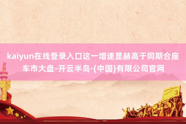 kaiyun在线登录入口这一增速显赫高于同期合座车市大盘-开云半岛·(中国)有限公司官网