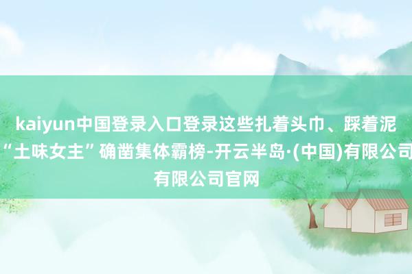 kaiyun中国登录入口登录这些扎着头巾、踩着泥巴的“土味女主”确凿集体霸榜-开云半岛·(中国)有限公司官网