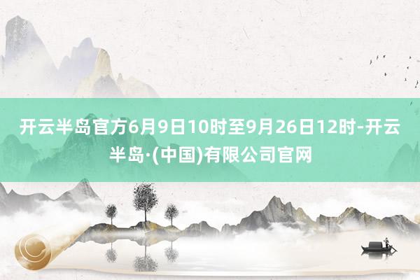 开云半岛官方6月9日10时至9月26日12时-开云半岛·(中国)有限公司官网