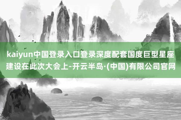 kaiyun中国登录入口登录 深度配套国度巨型星座建设 在此次大会上-开云半岛·(中国)有限公司官网