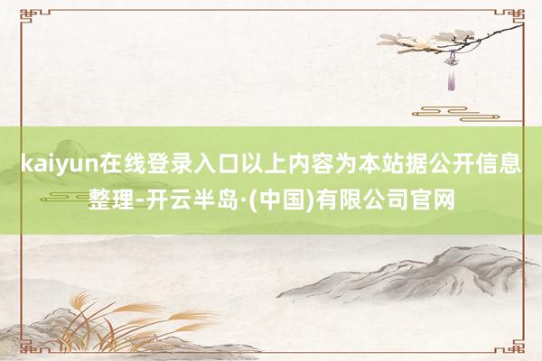 kaiyun在线登录入口以上内容为本站据公开信息整理-开云半岛·(中国)有限公司官网