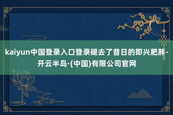 kaiyun中国登录入口登录褪去了昔日的即兴肥胖-开云半岛·(中国)有限公司官网