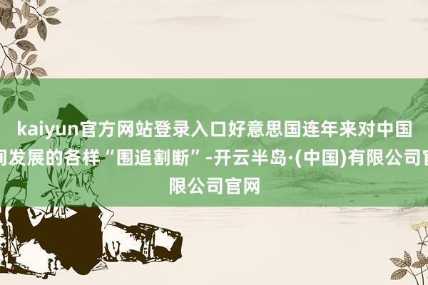 kaiyun官方网站登录入口好意思国连年来对中国时间发展的各样“围追割断”-开云半岛·(中国)有限公司官网