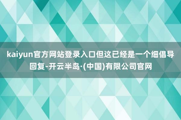 kaiyun官方网站登录入口但这已经是一个细倡导回复-开云半岛·(中国)有限公司官网