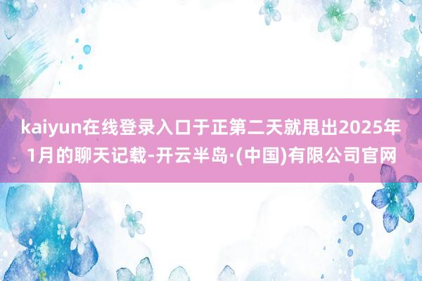kaiyun在线登录入口于正第二天就甩出2025年1月的聊天记载-开云半岛·(中国)有限公司官网