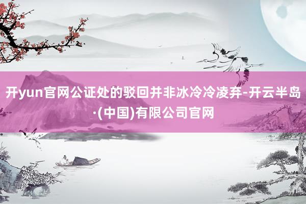 开yun官网公证处的驳回并非冰冷冷凌弃-开云半岛·(中国)有限公司官网