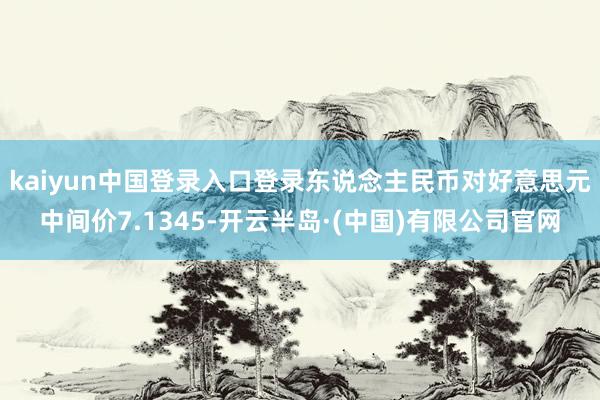 kaiyun中国登录入口登录东说念主民币对好意思元中间价7.1345-开云半岛·(中国)有限公司官网