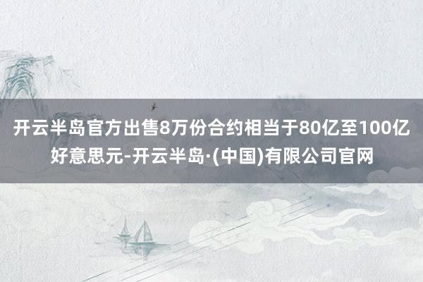 开云半岛官方出售8万份合约相当于80亿至100亿好意思元-开云半岛·(中国)有限公司官网