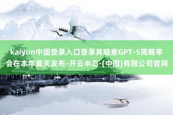 kaiyun中国登录入口登录其暗意GPT-5简略率会在本年夏天发布-开云半岛·(中国)有限公司官网