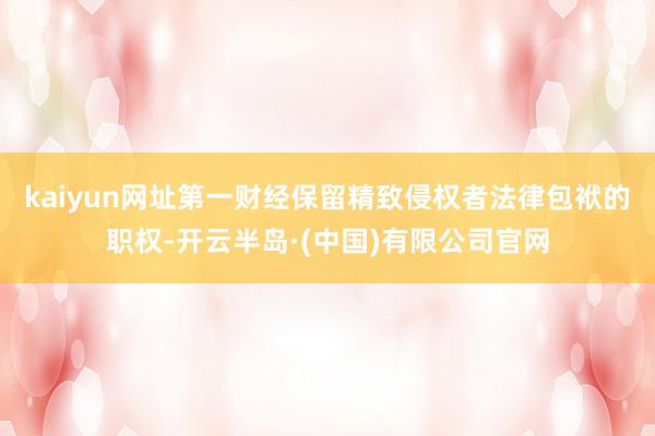 kaiyun网址第一财经保留精致侵权者法律包袱的职权-开云半岛·(中国)有限公司官网