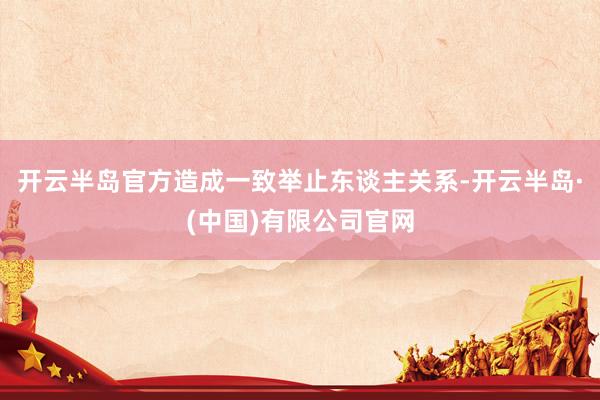 开云半岛官方造成一致举止东谈主关系-开云半岛·(中国)有限公司官网