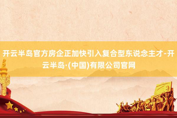 开云半岛官方房企正加快引入复合型东说念主才-开云半岛·(中国)有限公司官网