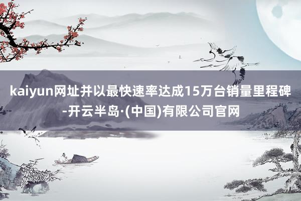 kaiyun网址并以最快速率达成15万台销量里程碑-开云半岛·(中国)有限公司官网