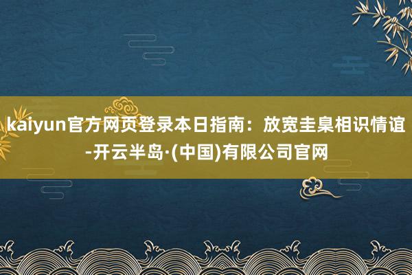 kaiyun官方网页登录本日指南:放宽圭臬相识情谊-开云半岛·(中国)有限公司官网