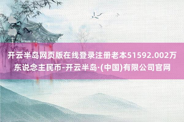 开云半岛网页版在线登录注册老本51592.002万东说念主民币-开云半岛·(中国)有限公司官网