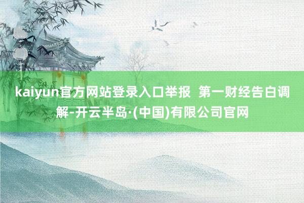 kaiyun官方网站登录入口举报 第一财经告白调解-开云半岛·(中国)有限公司官网