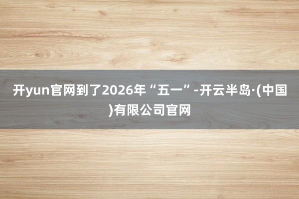 开yun官网到了2026年“五一”-开云半岛·(中国)有限公司官网