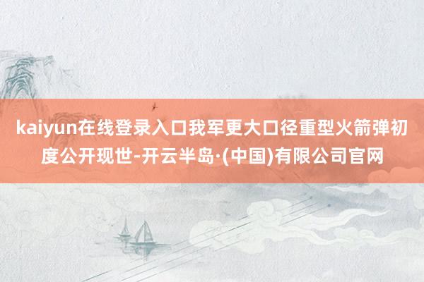 kaiyun在线登录入口我军更大口径重型火箭弹初度公开现世-开云半岛·(中国)有限公司官网