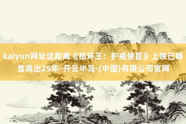 kaiyun网址这距离《指环王:护戒使臣》上映已畴昔高出25年-开云半岛·(中国)有限公司官网