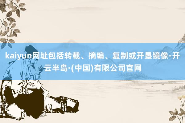 kaiyun网址包括转载、摘编、复制或开垦镜像-开云半岛·(中国)有限公司官网