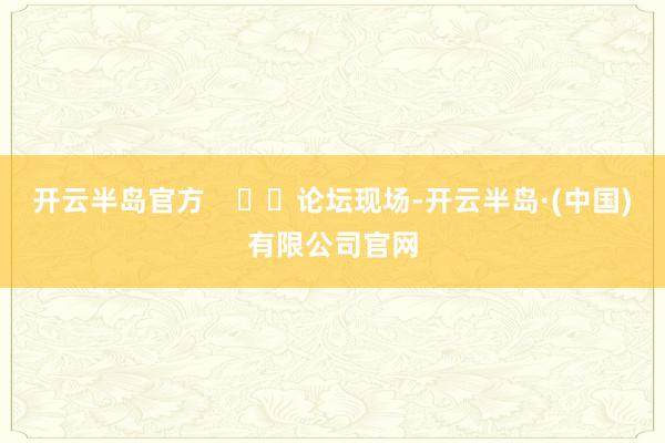 开云半岛官方      论坛现场-开云半岛·(中国)有限公司官网