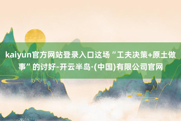 kaiyun官方网站登录入口这场“工夫决策+原土做事”的讨好-开云半岛·(中国)有限公司官网