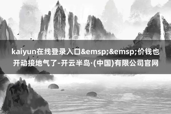 kaiyun在线登录入口&emsp;&emsp;价钱也开动接地气了-开云半岛·(中国)有限公司官网