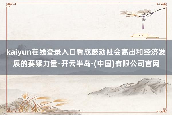kaiyun在线登录入口看成鼓动社会高出和经济发展的要紧力量-开云半岛·(中国)有限公司官网