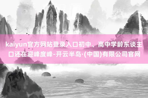 kaiyun官方网站登录入口初中、高中学龄东谈主口还在迎峰度峰-开云半岛·(中国)有限公司官网