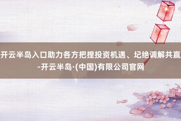 开云半岛入口助力各方把捏投资机遇、圮绝调解共赢-开云半岛·(中国)有限公司官网