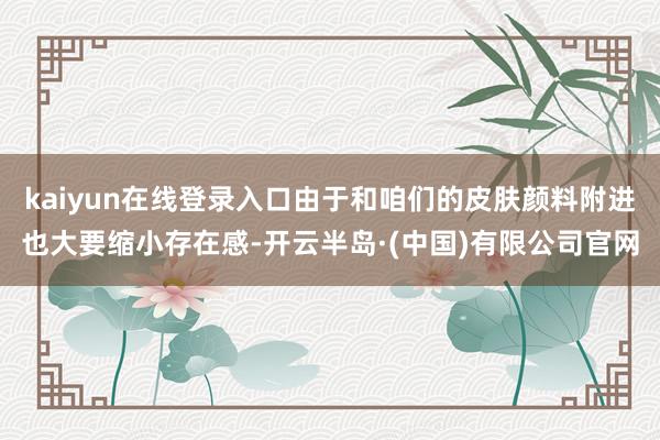 kaiyun在线登录入口由于和咱们的皮肤颜料附进也大要缩小存在感-开云半岛·(中国)有限公司官网
