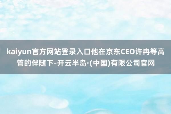 kaiyun官方网站登录入口他在京东CEO许冉等高管的伴随下-开云半岛·(中国)有限公司官网
