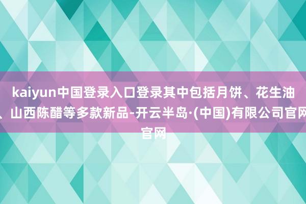 kaiyun中国登录入口登录其中包括月饼、花生油、山西陈醋等多款新品-开云半岛·(中国)有限公司官网