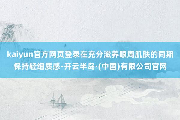 kaiyun官方网页登录在充分滋养眼周肌肤的同期保持轻细质感-开云半岛·(中国)有限公司官网