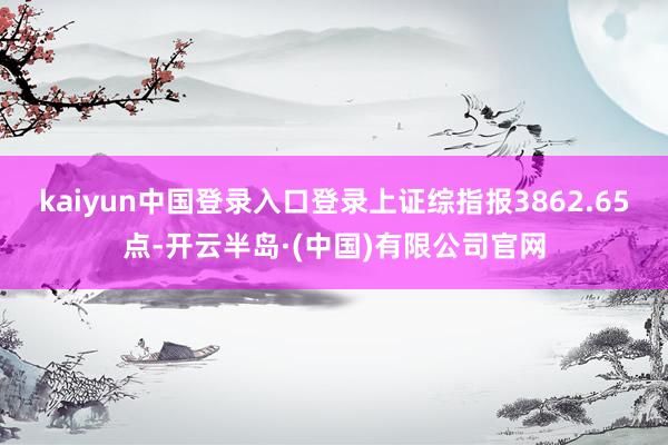 kaiyun中国登录入口登录上证综指报3862.65点-开云半岛·(中国)有限公司官网