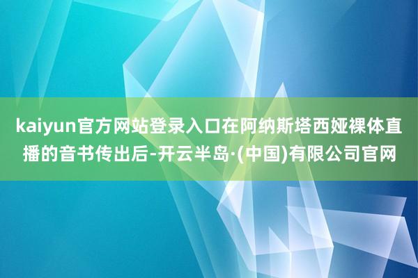 kaiyun官方网站登录入口在阿纳斯塔西娅裸体直播的音书传出后-开云半岛·(中国)有限公司官网