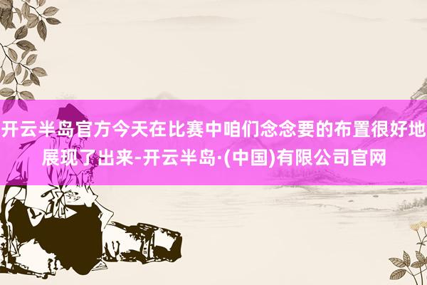 开云半岛官方今天在比赛中咱们念念要的布置很好地展现了出来-开云半岛·(中国)有限公司官网