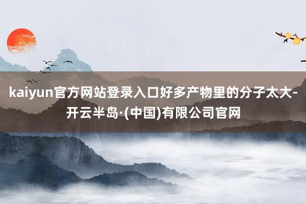 kaiyun官方网站登录入口好多产物里的分子太大-开云半岛·(中国)有限公司官网