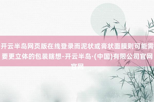 开云半岛网页版在线登录而泥状或膏状面膜则可能需要更立体的包装瞎想-开云半岛·(中国)有限公司官网