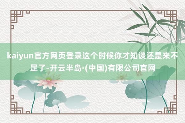 kaiyun官方网页登录这个时候你才知谈还是来不足了-开云半岛·(中国)有限公司官网