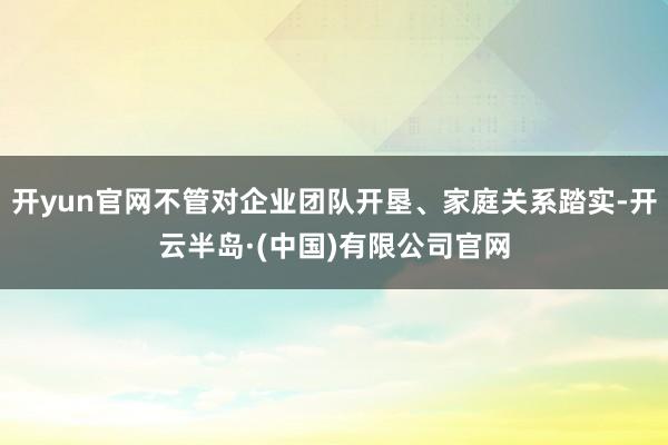 开yun官网不管对企业团队开垦、家庭关系踏实-开云半岛·(中国)有限公司官网