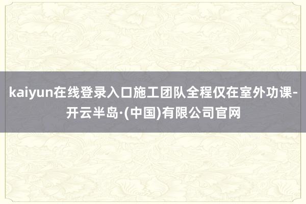 kaiyun在线登录入口施工团队全程仅在室外功课-开云半岛·(中国)有限公司官网