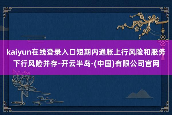 kaiyun在线登录入口短期内通胀上行风险和服务下行风险并存-开云半岛·(中国)有限公司官网