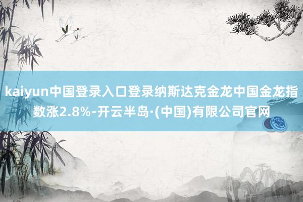 kaiyun中国登录入口登录纳斯达克金龙中国金龙指数涨2.8%-开云半岛·(中国)有限公司官网
